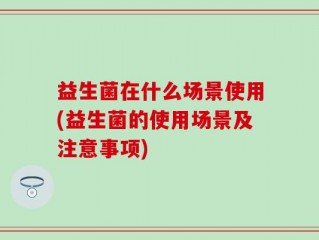益生菌在什么场景使用(益生菌的使用场景及注意事项)