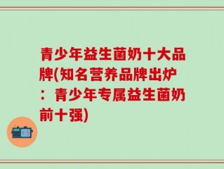 青少年益生菌奶十大品牌(知名营养品牌出炉：青少年专属益生菌奶前十强)