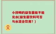 小孩喝的益生菌能不能兑水(益生菌饮料可否与水混合饮用？)