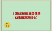 滶滋益生菌(滋益健康，益生菌源源靖心)