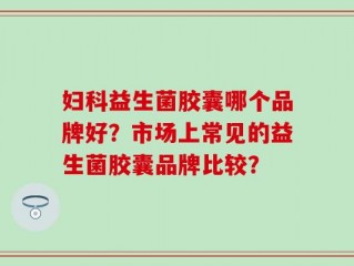 妇科益生菌胶囊哪个品牌好？市场上常见的益生菌胶囊品牌比较？