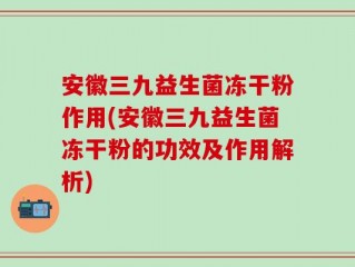 安徽三九益生菌冻干粉作用(安徽三九益生菌冻干粉的功效及作用解析)