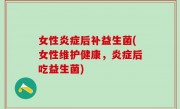 女性炎症后补益生菌(女性维护健康，炎症后吃益生菌)