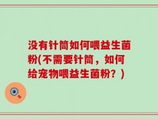 没有针筒如何喂益生菌粉(不需要针筒，如何给宠物喂益生菌粉？)