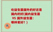 吃益生菌国外的好还是国内的好(国内益生菌 VS 国外益生菌：哪种更好？)