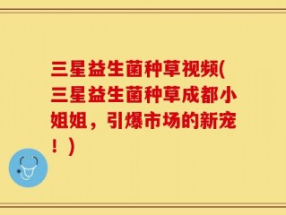 三星益生菌种草视频(三星益生菌种草成都小姐姐，引爆市场的新宠！)
