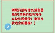 四联药后吃什么益生菌最好(四联药后补充什么益生菌最佳？推荐几款适合的菌株！)