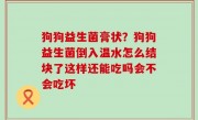 狗狗益生菌膏状？狗狗益生菌倒入温水怎么结块了这样还能吃吗会不会吃坏