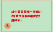 益生菌葡萄糖一天喝几次(益生菌葡萄糖的饮用频率)