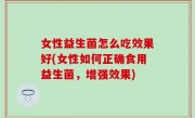 女性益生菌怎么吃效果好(女性如何正确食用益生菌，增强效果)