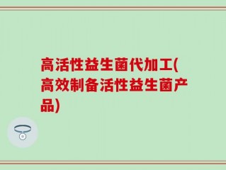 高活性益生菌代加工(高效制备活性益生菌产品)