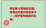 橙色瓶子宠物益生菌(宠物益生菌的橙色瓶子——保护宠物健康的选择)