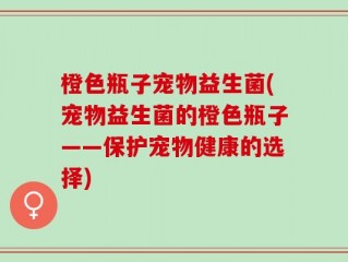 橙色瓶子宠物益生菌(宠物益生菌的橙色瓶子——保护宠物健康的选择)