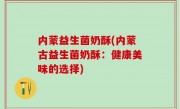 内蒙益生菌奶酥(内蒙古益生菌奶酥：健康美味的选择)