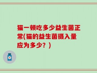 猫一顿吃多少益生菌正常(猫的益生菌摄入量应为多少？)