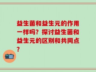 益生菌和益生元的作用一样吗？探讨益生菌和益生元的区别和共同点？