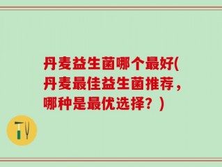丹麦益生菌哪个最好(丹麦最佳益生菌推荐，哪种是最优选择？)