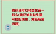 磷虾油可以和益生菌一起么(磷虾油与益生菌可搭配使用，减轻肠道问题)