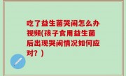 吃了益生菌哭闹怎么办视频(孩子食用益生菌后出现哭闹情况如何应对？)