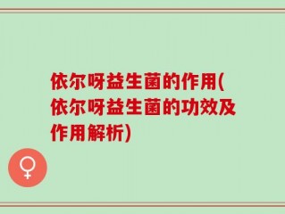 依尔呀益生菌的作用(依尔呀益生菌的功效及作用解析)
