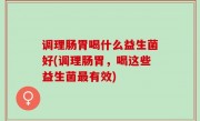 调理肠胃喝什么益生菌好(调理肠胃，喝这些益生菌最有效)
