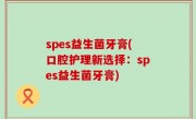spes益生菌牙膏(口腔护理新选择：spes益生菌牙膏)