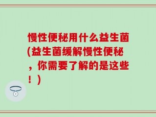 慢性便秘用什么益生菌(益生菌缓解慢性便秘，你需要了解的是这些！)