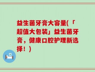 益生菌牙膏大容量(「超值大包装」益生菌牙膏，健康口腔护理新选择！)