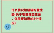 什么情况给猫猫吃益生菌(关于喂猫猫益生菌，你需要知道的8个情况)