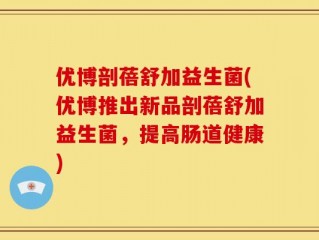优博剖蓓舒加益生菌(优博推出新品剖蓓舒加益生菌，提高肠道健康)