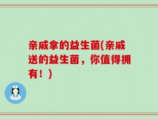 亲戚拿的益生菌(亲戚送的益生菌，你值得拥有！)