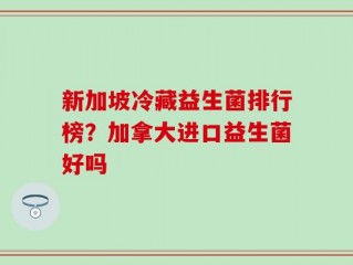 新加坡冷藏益生菌排行榜？加拿大进口益生菌好吗
