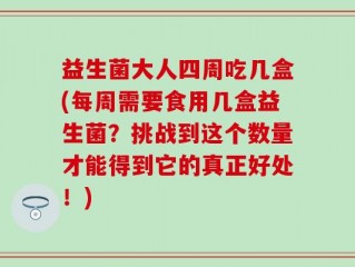益生菌大人四周吃几盒(每周需要食用几盒益生菌？挑战到这个数量才能得到它的真正好处！)
