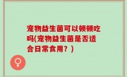 宠物益生菌可以顿顿吃吗(宠物益生菌是否适合日常食用？)