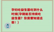 孕妇吃益生菌吃到什么时候(孕期能否持续吃益生菌？你需要知道这些！)