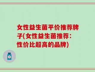 女性益生菌平价推荐牌子(女性益生菌推荐：性价比超高的品牌)