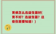 胃病怎么选益生菌好(胃不好？选益生菌？这些你需要知道！)