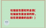 松猫益生菌驼奶金装(松猫益生菌金装奶粉，给你更健康的选择！)