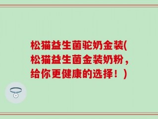 松猫益生菌驼奶金装(松猫益生菌金装奶粉，给你更健康的选择！)