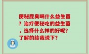便秘屁臭喝什么益生菌？治疗便秘吃的益生菌，选择什么样的好呢？了解的给我说下？