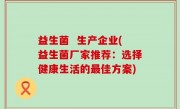 益生菌  生产企业(益生菌厂家推荐：选择健康生活的最佳方案)