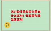 活力益生菌和益生菌有什么区别？乳酸菌和益生菌区别