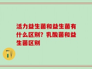 活力益生菌和益生菌有什么区别？乳酸菌和益生菌区别