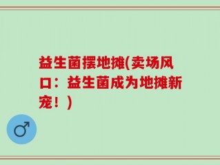 益生菌摆地摊(卖场风口：益生菌成为地摊新宠！)