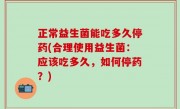 正常益生菌能吃多久停药(合理使用益生菌：应该吃多久，如何停药？)