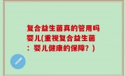 复合益生菌真的管用吗婴儿(重视复合益生菌：婴儿健康的保障？)