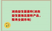 湖南益生菌菌粉(湖南益生菌推出菌粉产品，服务全国市场)