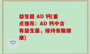 益生菌 AD 钙(重点推荐：AD 钙中含有益生菌，维持骨骼健康)