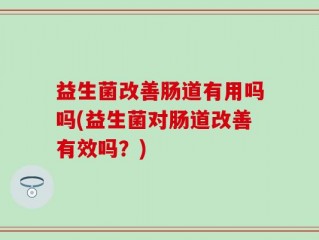 益生菌改善肠道有用吗吗(益生菌对肠道改善有效吗？)