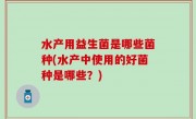 水产用益生菌是哪些菌种(水产中使用的好菌种是哪些？)